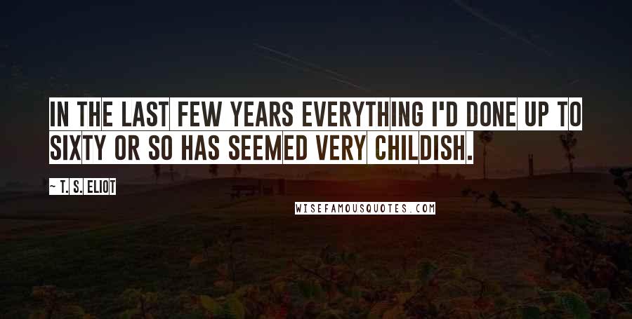 T. S. Eliot Quotes: In the last few years everything I'd done up to sixty or so has seemed very childish.