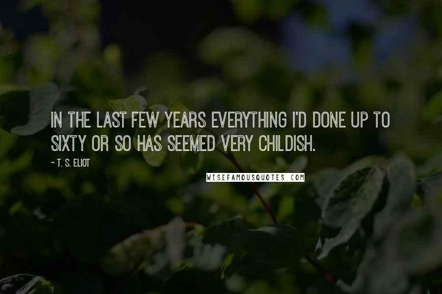 T. S. Eliot Quotes: In the last few years everything I'd done up to sixty or so has seemed very childish.