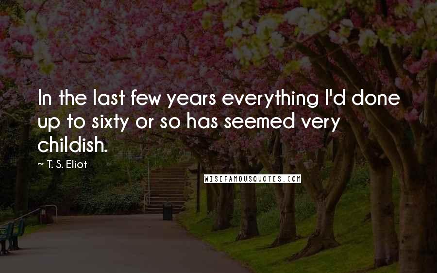 T. S. Eliot Quotes: In the last few years everything I'd done up to sixty or so has seemed very childish.