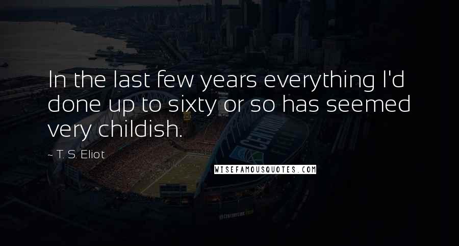 T. S. Eliot Quotes: In the last few years everything I'd done up to sixty or so has seemed very childish.