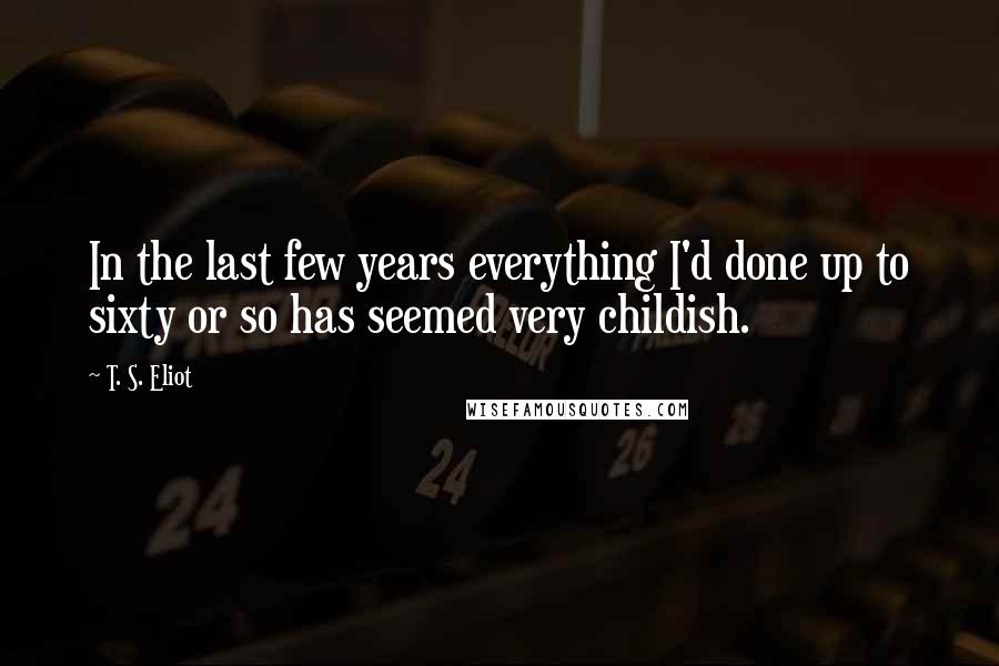 T. S. Eliot Quotes: In the last few years everything I'd done up to sixty or so has seemed very childish.