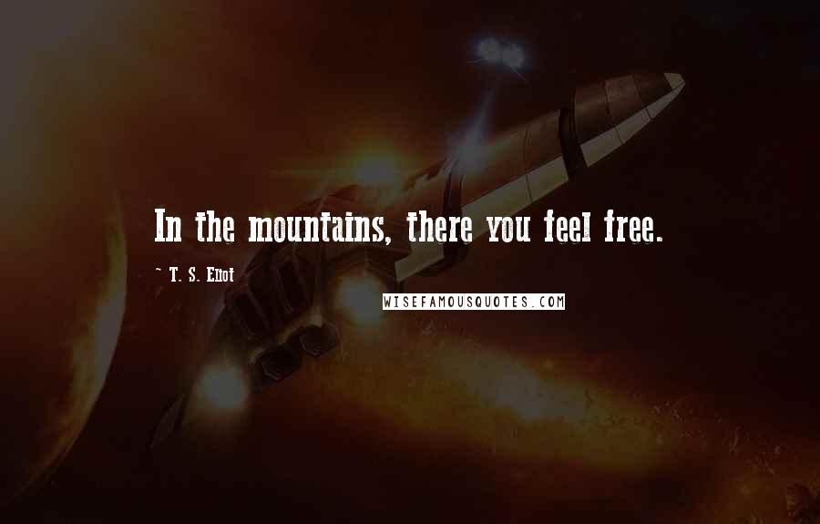 T. S. Eliot Quotes: In the mountains, there you feel free.