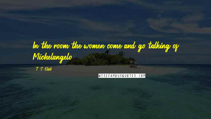 T. S. Eliot Quotes: In the room the women come and go talking of Michelangelo.