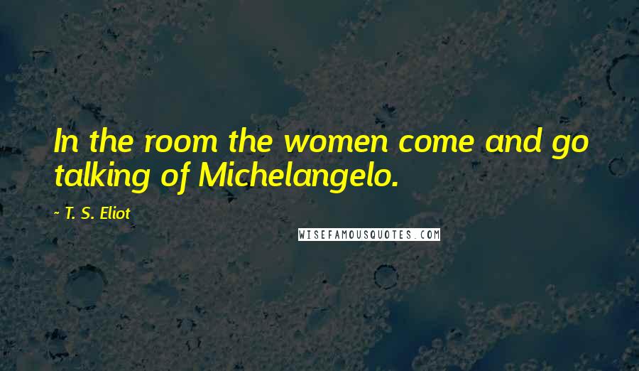 T. S. Eliot Quotes: In the room the women come and go talking of Michelangelo.