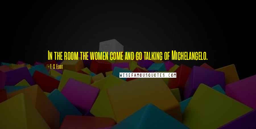 T. S. Eliot Quotes: In the room the women come and go talking of Michelangelo.