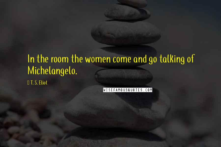T. S. Eliot Quotes: In the room the women come and go talking of Michelangelo.