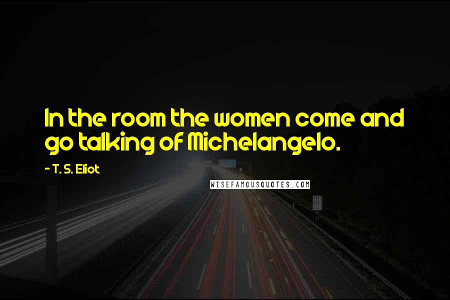 T. S. Eliot Quotes: In the room the women come and go talking of Michelangelo.