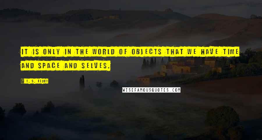 T. S. Eliot Quotes: It is only in the world of objects that we have time and space and selves.