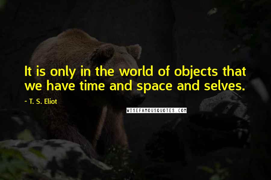 T. S. Eliot Quotes: It is only in the world of objects that we have time and space and selves.