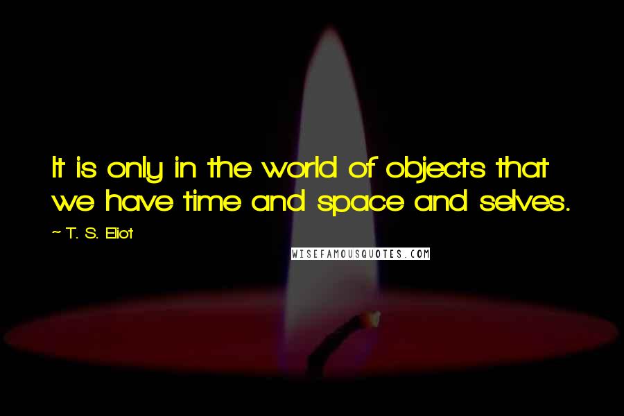 T. S. Eliot Quotes: It is only in the world of objects that we have time and space and selves.