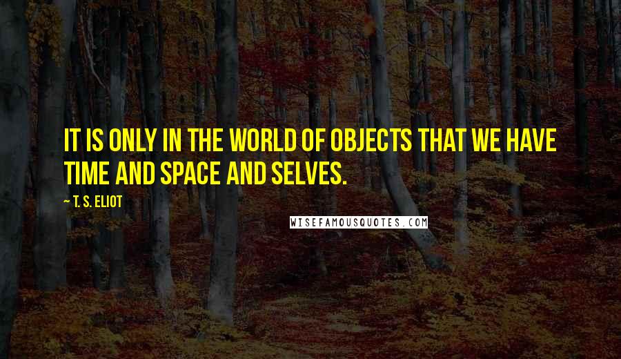 T. S. Eliot Quotes: It is only in the world of objects that we have time and space and selves.