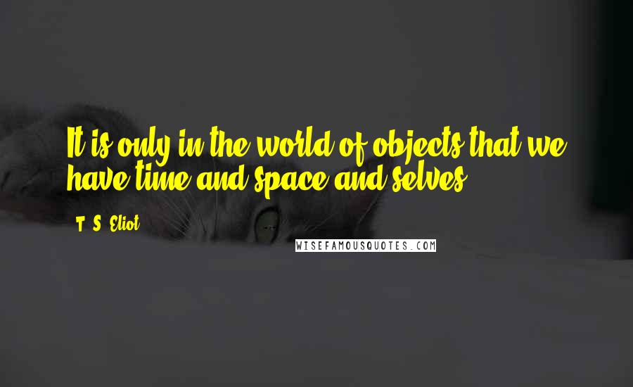 T. S. Eliot Quotes: It is only in the world of objects that we have time and space and selves.