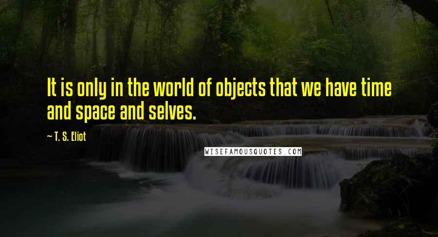 T. S. Eliot Quotes: It is only in the world of objects that we have time and space and selves.