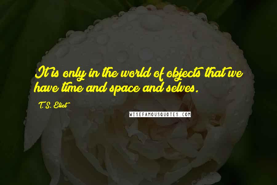 T. S. Eliot Quotes: It is only in the world of objects that we have time and space and selves.