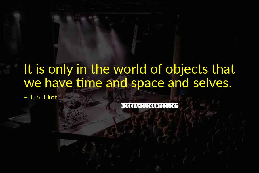 T. S. Eliot Quotes: It is only in the world of objects that we have time and space and selves.
