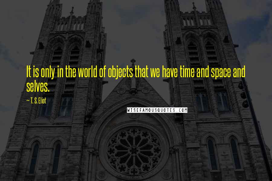 T. S. Eliot Quotes: It is only in the world of objects that we have time and space and selves.