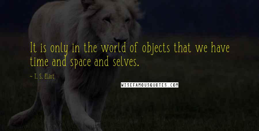 T. S. Eliot Quotes: It is only in the world of objects that we have time and space and selves.