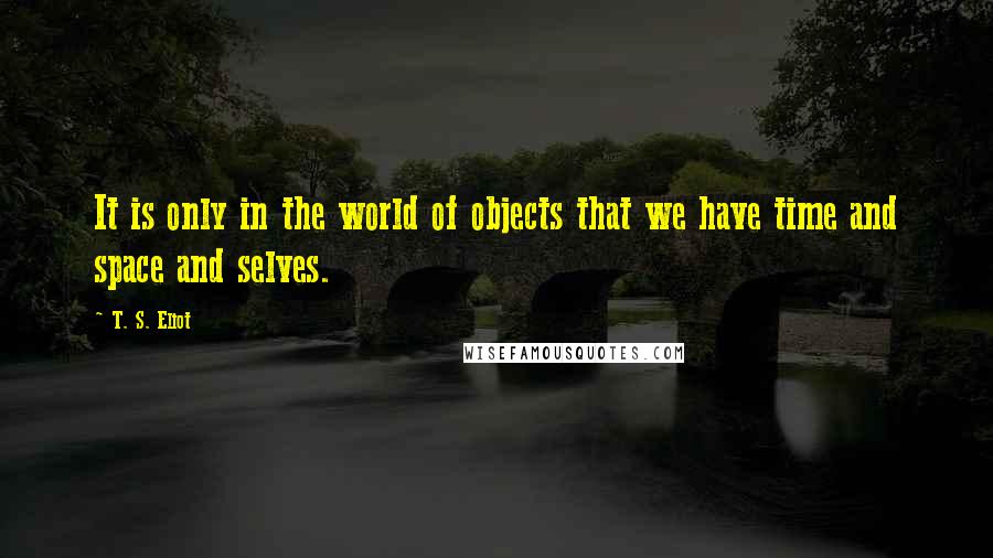 T. S. Eliot Quotes: It is only in the world of objects that we have time and space and selves.