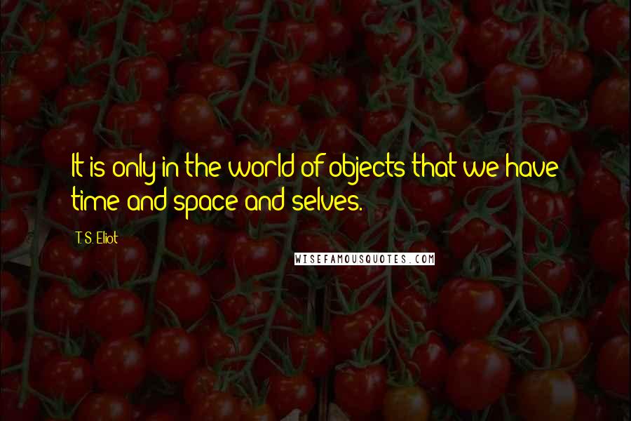 T. S. Eliot Quotes: It is only in the world of objects that we have time and space and selves.