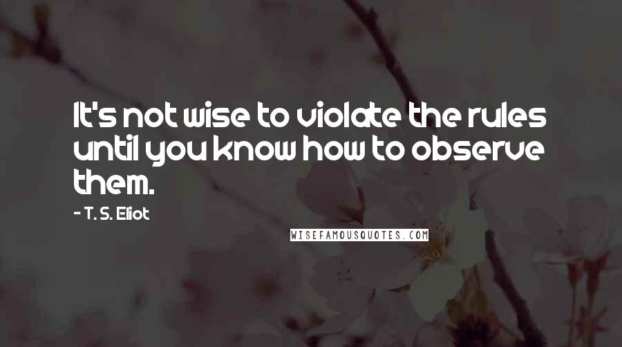 T. S. Eliot Quotes: It's not wise to violate the rules until you know how to observe them.