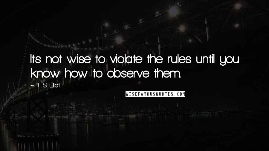 T. S. Eliot Quotes: It's not wise to violate the rules until you know how to observe them.