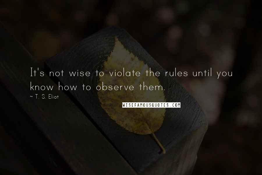 T. S. Eliot Quotes: It's not wise to violate the rules until you know how to observe them.
