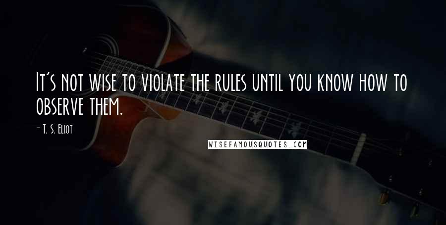 T. S. Eliot Quotes: It's not wise to violate the rules until you know how to observe them.