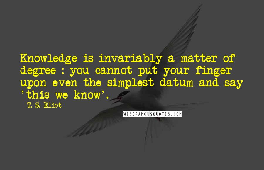 T. S. Eliot Quotes: Knowledge is invariably a matter of degree : you cannot put your finger upon even the simplest datum and say 'this we know'.