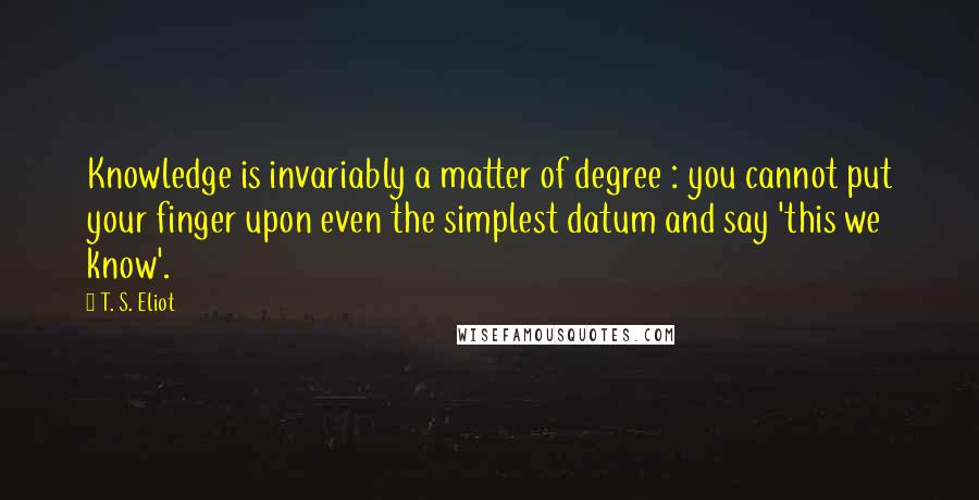 T. S. Eliot Quotes: Knowledge is invariably a matter of degree : you cannot put your finger upon even the simplest datum and say 'this we know'.