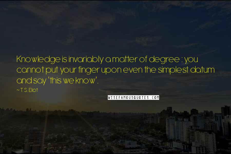 T. S. Eliot Quotes: Knowledge is invariably a matter of degree : you cannot put your finger upon even the simplest datum and say 'this we know'.