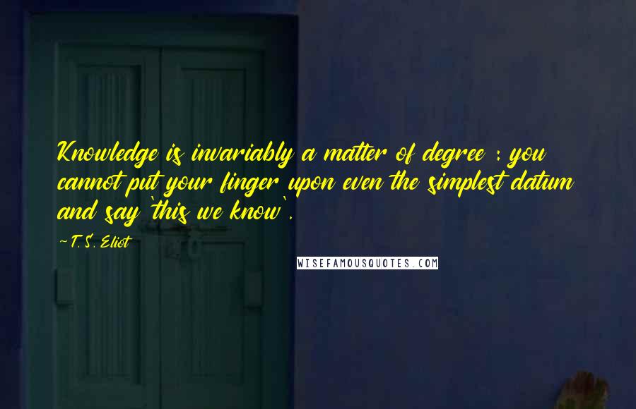 T. S. Eliot Quotes: Knowledge is invariably a matter of degree : you cannot put your finger upon even the simplest datum and say 'this we know'.