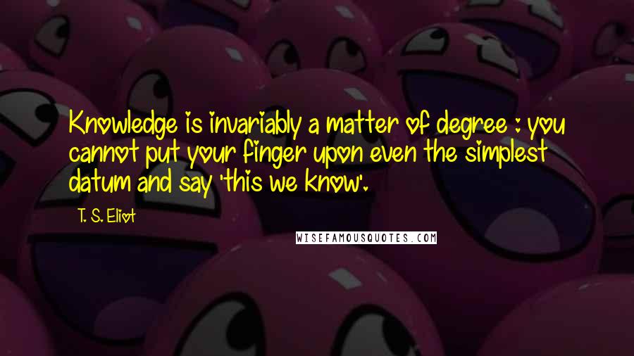 T. S. Eliot Quotes: Knowledge is invariably a matter of degree : you cannot put your finger upon even the simplest datum and say 'this we know'.