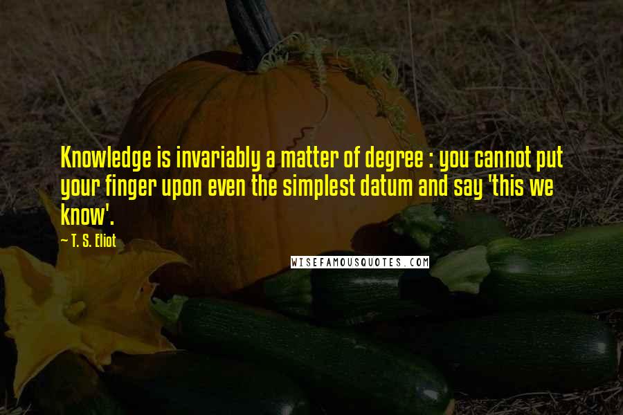 T. S. Eliot Quotes: Knowledge is invariably a matter of degree : you cannot put your finger upon even the simplest datum and say 'this we know'.