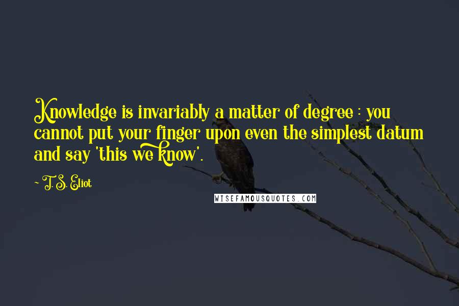 T. S. Eliot Quotes: Knowledge is invariably a matter of degree : you cannot put your finger upon even the simplest datum and say 'this we know'.