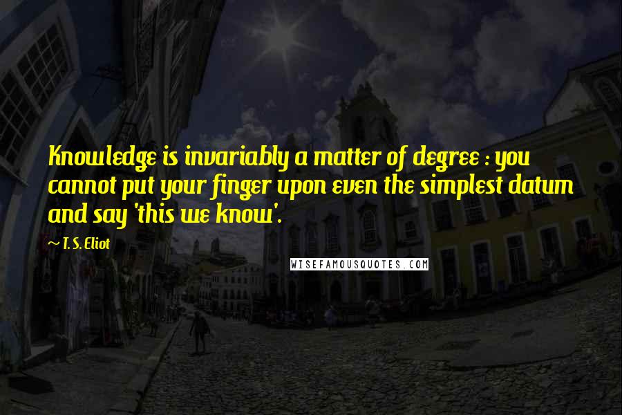 T. S. Eliot Quotes: Knowledge is invariably a matter of degree : you cannot put your finger upon even the simplest datum and say 'this we know'.