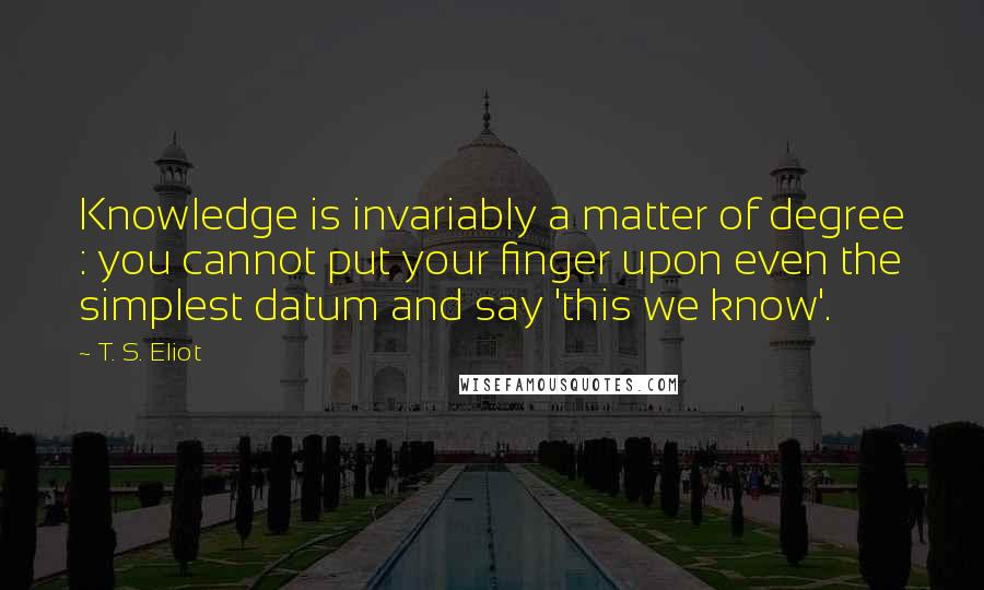 T. S. Eliot Quotes: Knowledge is invariably a matter of degree : you cannot put your finger upon even the simplest datum and say 'this we know'.