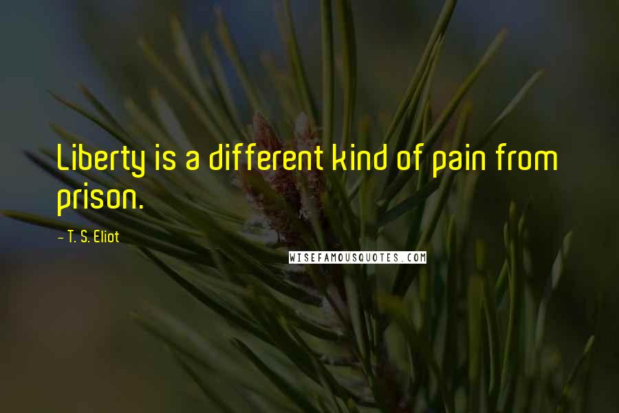 T. S. Eliot Quotes: Liberty is a different kind of pain from prison.