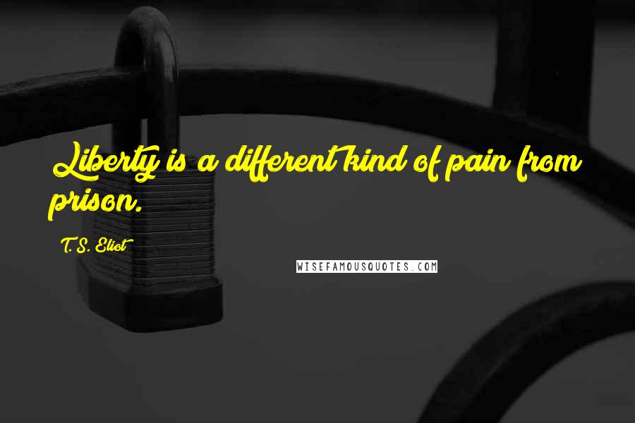 T. S. Eliot Quotes: Liberty is a different kind of pain from prison.