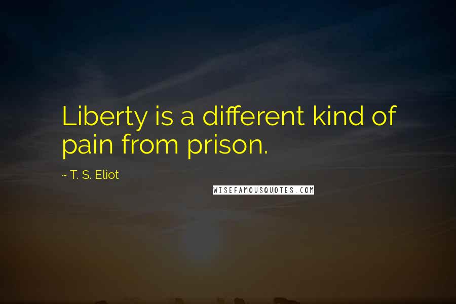 T. S. Eliot Quotes: Liberty is a different kind of pain from prison.