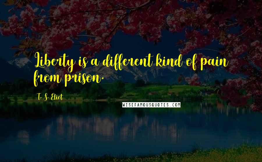 T. S. Eliot Quotes: Liberty is a different kind of pain from prison.