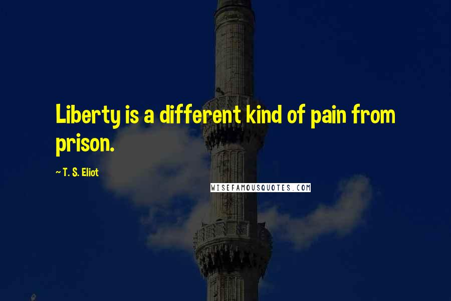 T. S. Eliot Quotes: Liberty is a different kind of pain from prison.