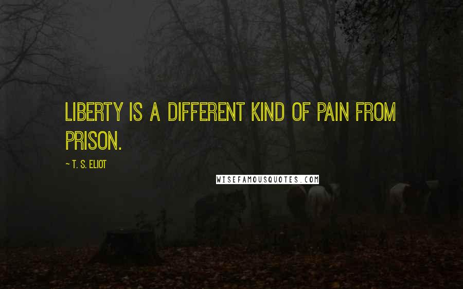 T. S. Eliot Quotes: Liberty is a different kind of pain from prison.