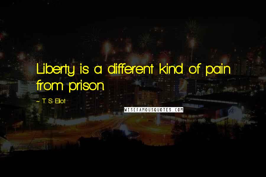T. S. Eliot Quotes: Liberty is a different kind of pain from prison.