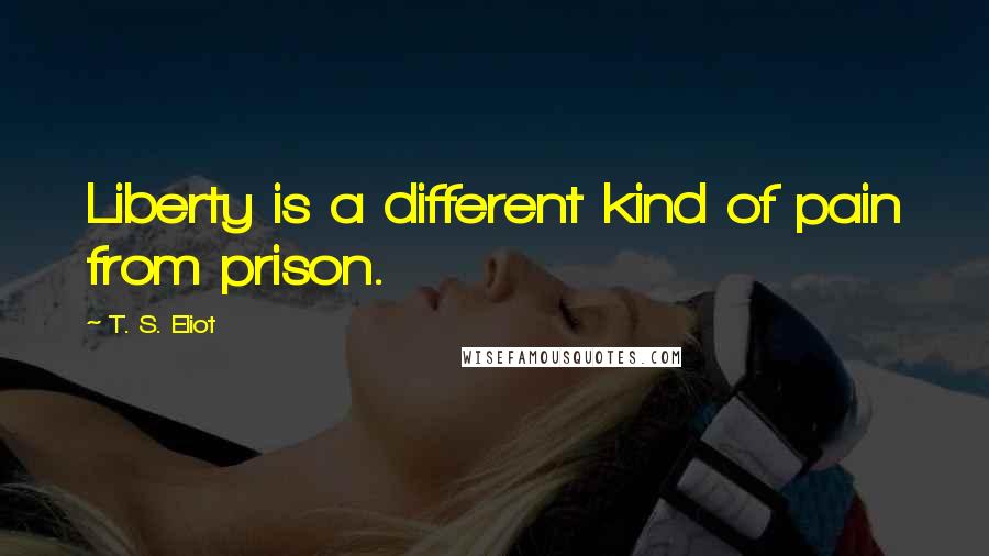 T. S. Eliot Quotes: Liberty is a different kind of pain from prison.