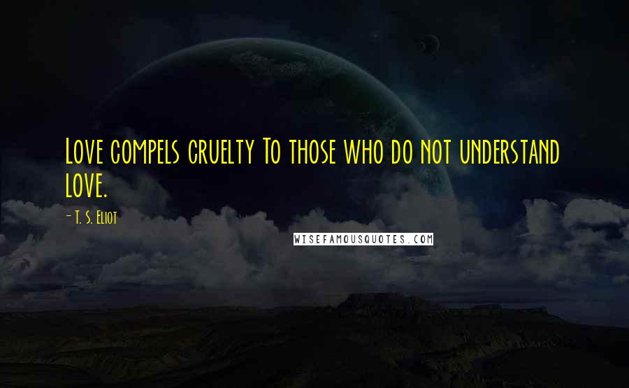 T. S. Eliot Quotes: Love compels cruelty To those who do not understand love.