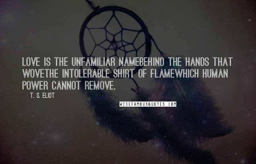 T. S. Eliot Quotes: Love is the unfamiliar NameBehind the hands that woveThe intolerable shirt of flameWhich human power cannot remove.