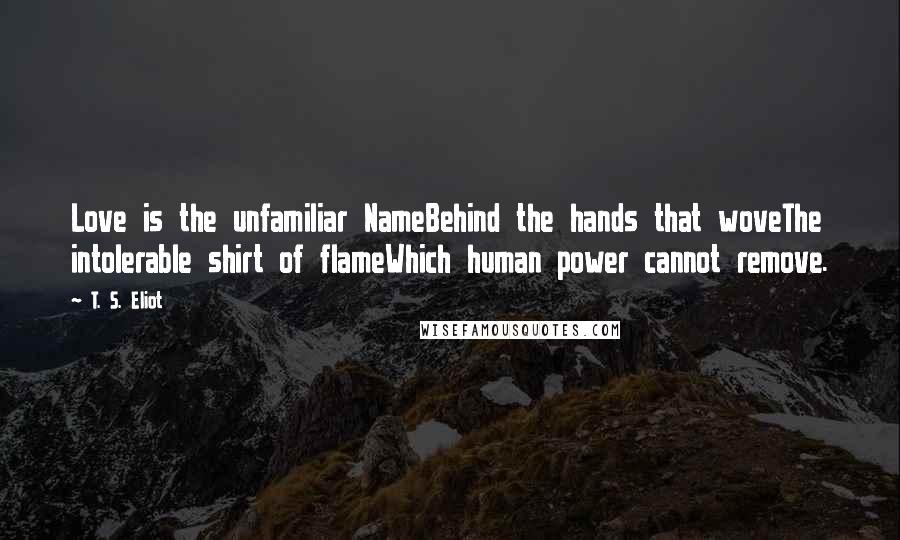 T. S. Eliot Quotes: Love is the unfamiliar NameBehind the hands that woveThe intolerable shirt of flameWhich human power cannot remove.