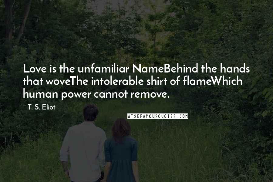 T. S. Eliot Quotes: Love is the unfamiliar NameBehind the hands that woveThe intolerable shirt of flameWhich human power cannot remove.