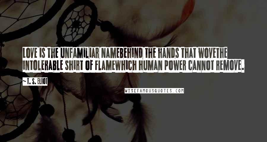 T. S. Eliot Quotes: Love is the unfamiliar NameBehind the hands that woveThe intolerable shirt of flameWhich human power cannot remove.