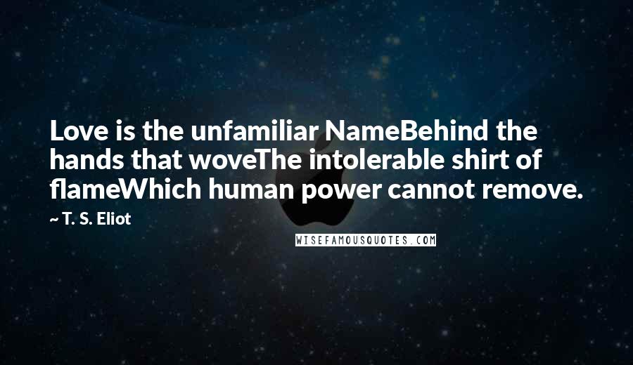 T. S. Eliot Quotes: Love is the unfamiliar NameBehind the hands that woveThe intolerable shirt of flameWhich human power cannot remove.